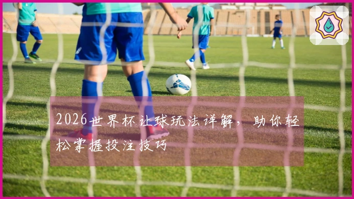 2026世界杯让球玩法详解，助你轻松掌握投注技巧