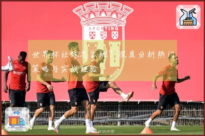 世界杯让球怎么玩？深度分析热门策略与实战经验