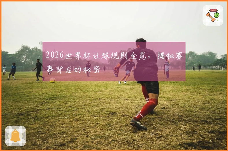 2026世界杯让球规则全览，揭秘赛事背后的秘密